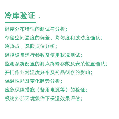 GSP驗證中冷庫驗證項目：溫度分布特性的測試與分析； 存儲空間溫度的偏差、均勻度和波動度確認(rèn)； 冷熱點(diǎn)、風(fēng)險點(diǎn)位分析； 溫控設(shè)備運(yùn)行參數(shù)及使用狀況測試； 監(jiān)測系統(tǒng)配置的測點(diǎn)終端參數(shù)及安裝位置確認(rèn)； 開門作業(yè)對溫度分布及藥品儲存的影響； 保溫性能及變化趨勢分析； 應(yīng)急保障措施（備用電源等）的驗證； 極端外部環(huán)境條件下保溫效果評估；